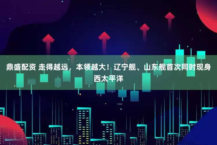 鼎盛配资 走得越远，本领越大！辽宁舰、山东舰首次同时现身西太平洋