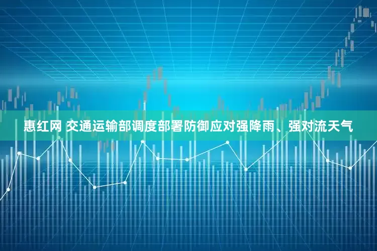 惠红网 交通运输部调度部署防御应对强降雨、强对流天气