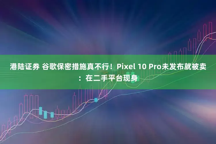 港陆证券 谷歌保密措施真不行！Pixel 10 Pro未发布就被卖：在二手平台现身