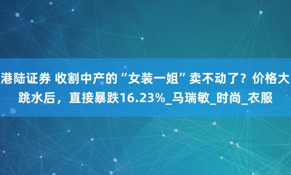 港陆证券 收割中产的“女装一姐”卖不动了？价格大跳水后，直接暴跌16.23%_马瑞敏_时尚_衣服