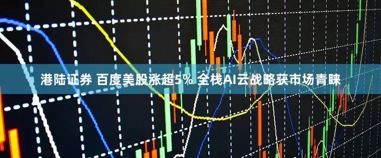 港陆证券 百度美股涨超5% 全栈AI云战略获市场青睐