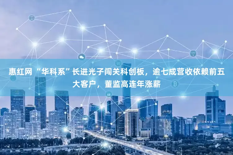 惠红网 “华科系”长进光子闯关科创板，逾七成营收依赖前五大客户，董监高连年涨薪