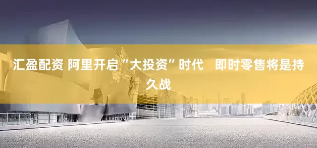 汇盈配资 阿里开启“大投资”时代   即时零售将是持久战