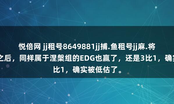 悦倍网 jj租号8649881jj捕.鱼租号jj麻.将租号继NIP之后，同样属于涅槃组的EDG也赢了，还是3比1，确实被低估了。