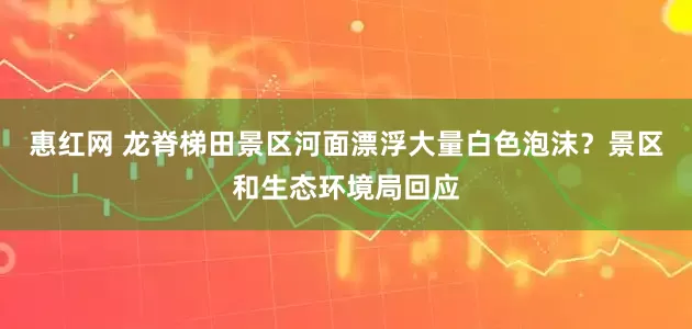 惠红网 龙脊梯田景区河面漂浮大量白色泡沫？景区和生态环境局回应