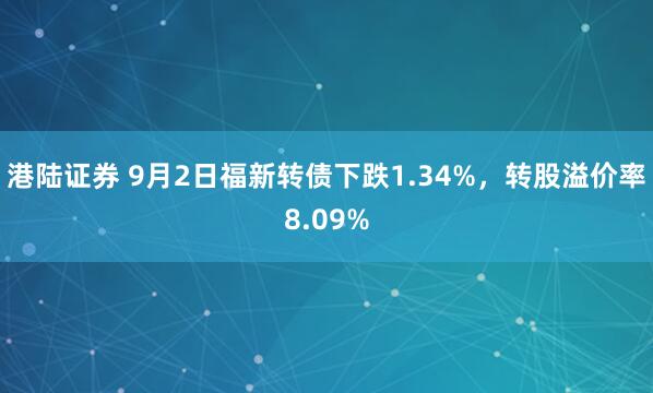 港陆证券 9月2日福新转债下跌1.34%，转股溢价率8.09%